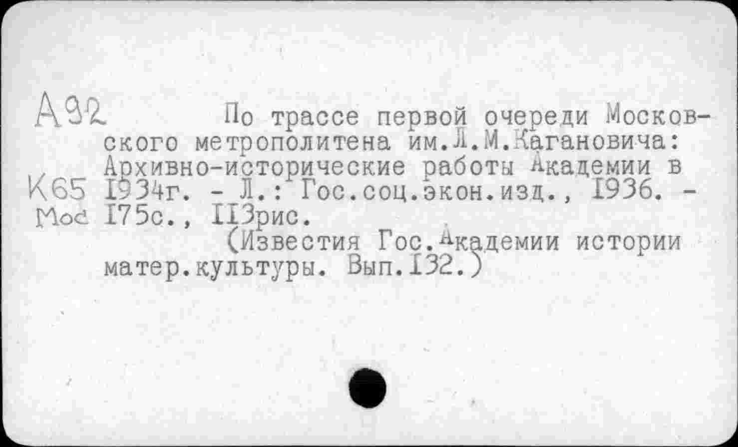 ﻿Азі По трассе первой очереди Москов ского метрополитена им.Л.М.Кагановича: . Архивно-исторические работы Академии в <65 1934г. - Л.: Гос.соц.экон.изд., 1936. -Hod 175с., ПЗрис.
(Известия Гос.Академии истории матер.культуры. Вып.132.)